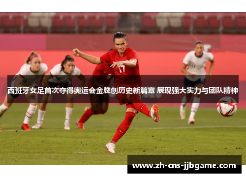 西班牙女足首次夺得奥运会金牌创历史新篇章 展现强大实力与团队精神
