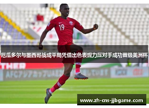 厄瓜多尔与墨西哥战成平局凭借出色表现力压对手成功晋级美洲杯 厄瓜多尔与墨西哥战成平局凭借出色表现力压对手成功晋级美洲杯
